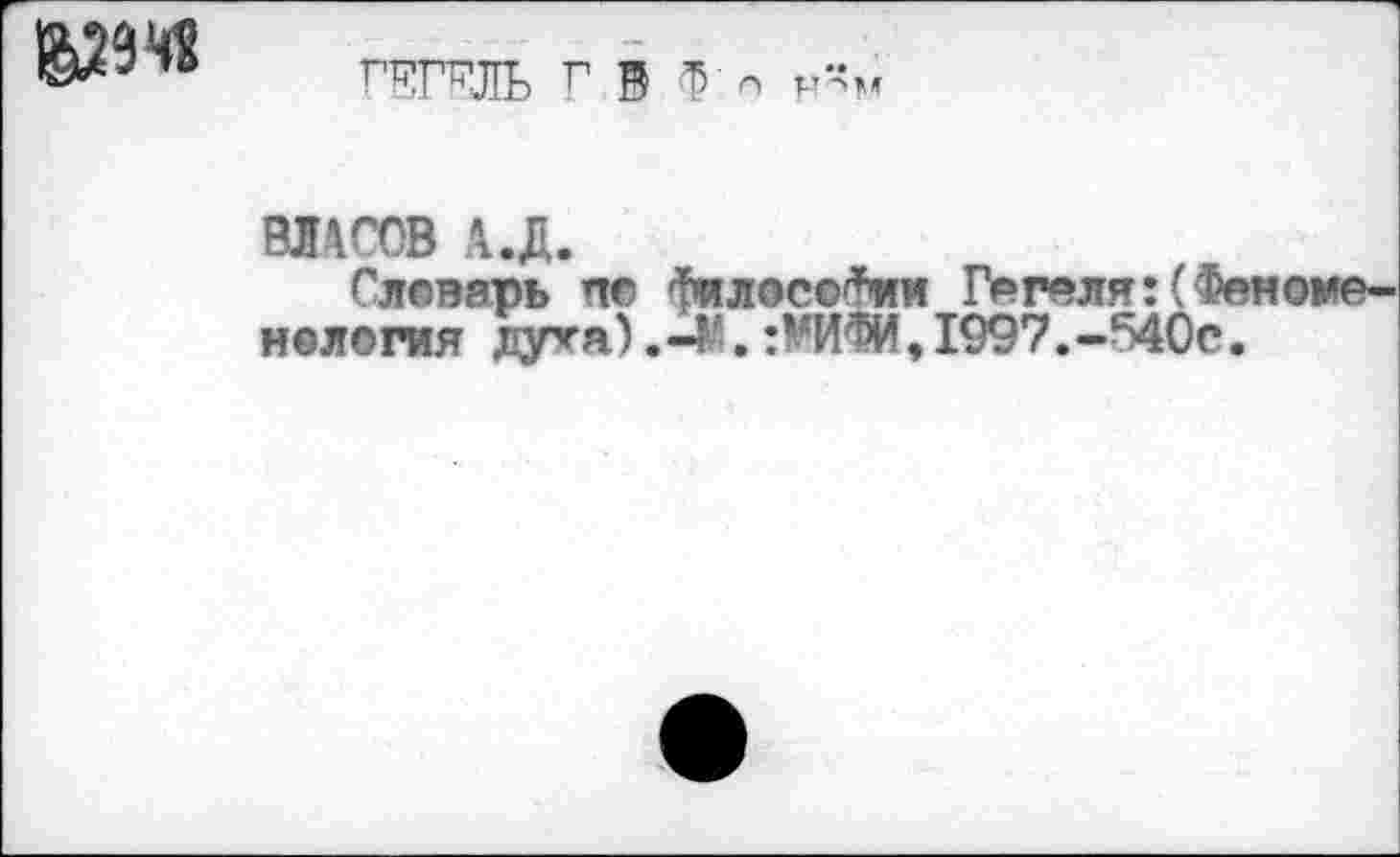 ﻿ГЕГЕЛЬ Г В Ф - н”м
ВЛАСОВ А.Д.
Словарь по Философии Гегеля:(Феноме-нелогия лу^а).-М.:¥ИФИ,1997.-540с.